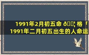 1991年2月初五命 🐦 格「1991年二月初五出生的人命运如何 🌷 」